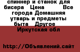 спиннер и станок для бисера › Цена ­ 500 - Все города Домашняя утварь и предметы быта » Другое   . Иркутская обл.